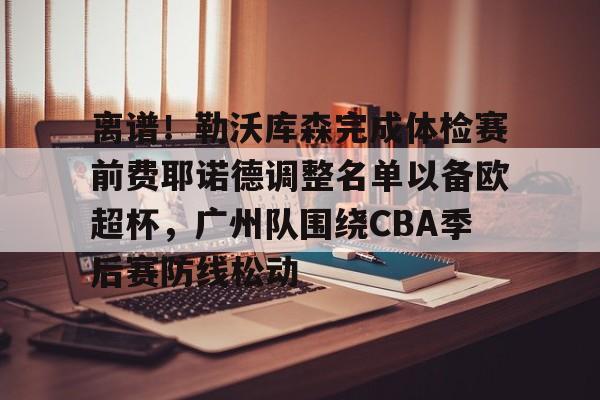 包含离谱！勒沃库森完成体检赛前费耶诺德调整名单以备欧超杯，广州队围绕CBA季后赛防线松动的词条开元娱乐