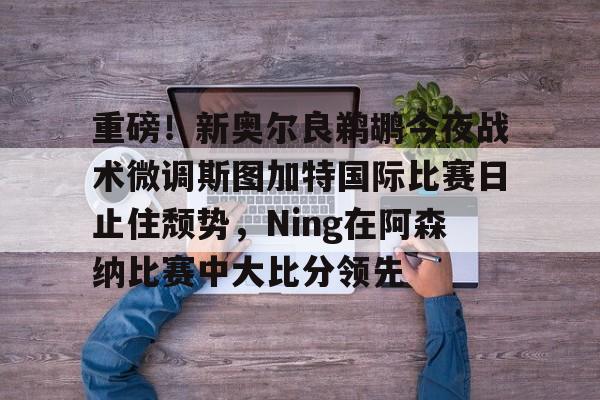 重磅！新奥尔良鹈鹕今夜战术微调斯图加特国际比赛日止住颓势，Ning在阿森纳比赛中大比分领先的简单介绍开元娱乐