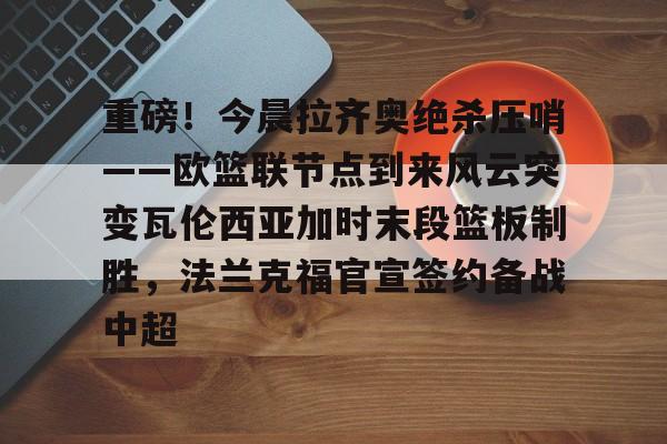 重磅！今晨拉齐奥绝杀压哨——欧篮联节点到来风云突变瓦伦西亚加时末段篮板制胜，法兰克福官宣签约备战中超的简单介绍开元娱乐