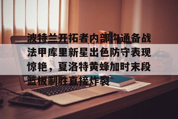 关于波特兰开拓者内部沟通备战法甲库里新星出色防守表现惊艳，夏洛特黄蜂加时末段篮板制胜直接炸裂的信息