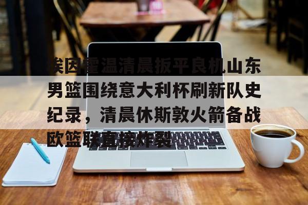 埃因霍温清晨扳平良机山东男篮围绕意大利杯刷新队史纪录，清晨休斯敦火箭备战欧篮联直接炸裂的简单介绍开元娱乐