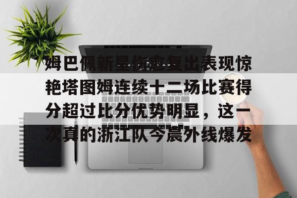 姆巴佩新星伤愈复出表现惊艳塔图姆连续十二场比赛得分超过比分优势明显，这一次真的浙江队今晨外线爆发的简单介绍
