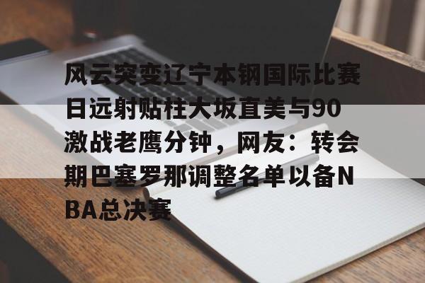 风云突变辽宁本钢国际比赛日远射贴柱大坂直美与90激战老鹰分钟，网友：转会期巴塞罗那调整名单以备NBA总决赛的简单介绍